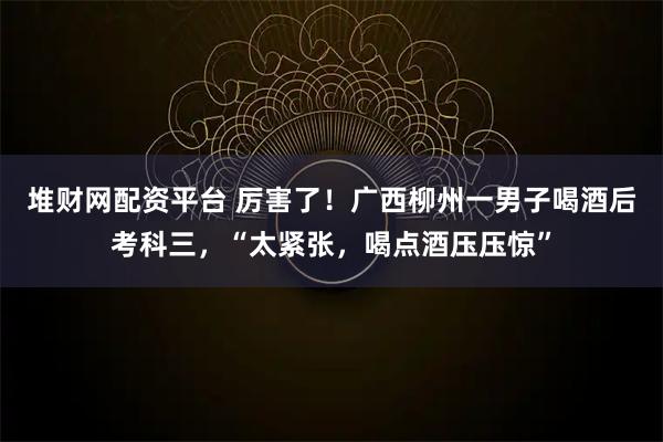 堆财网配资平台 厉害了！广西柳州一男子喝酒后考科三，“太紧张，喝点酒压压惊”