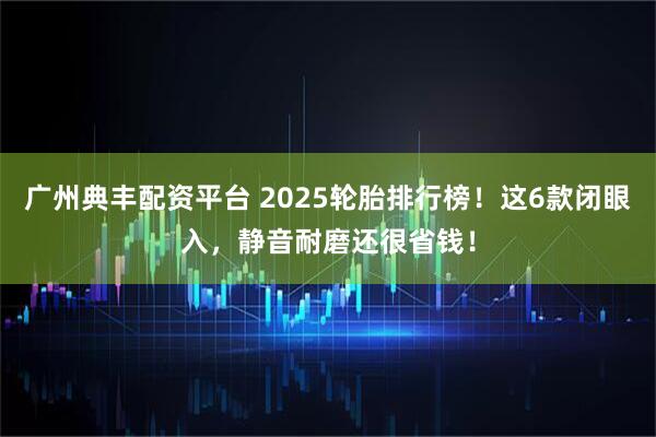 广州典丰配资平台 2025轮胎排行榜！这6款闭眼入，静音耐磨还很省钱！