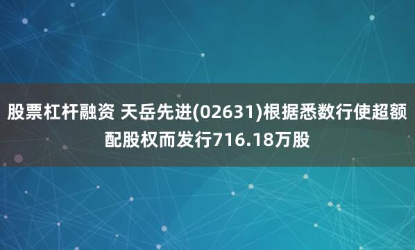 股票杠杆融资 天岳先进(02631)根据悉数行使超额配股权而发行716.18万股