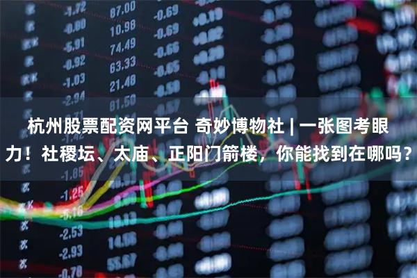 杭州股票配资网平台 奇妙博物社 | 一张图考眼力！社稷坛、太庙、正阳门箭楼，你能找到在哪吗？