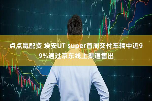点点赢配资 埃安UT super首周交付车辆中近99%通过京东线上渠道售出