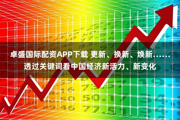 卓盛国际配资APP下载 更新、换新、焕新……透过关键词看中国经济新活力、新变化