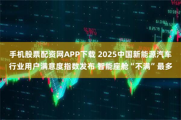 手机股票配资网APP下载 2025中国新能源汽车行业用户满意度指数发布 智能座舱“不满”最多