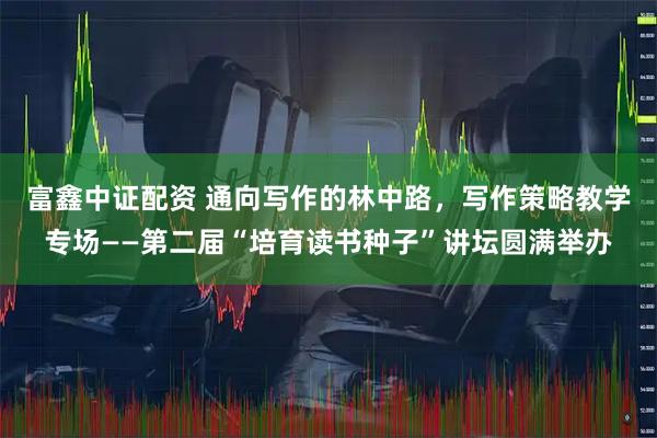 富鑫中证配资 通向写作的林中路，写作策略教学专场——第二届“培育读书种子”讲坛圆满举办