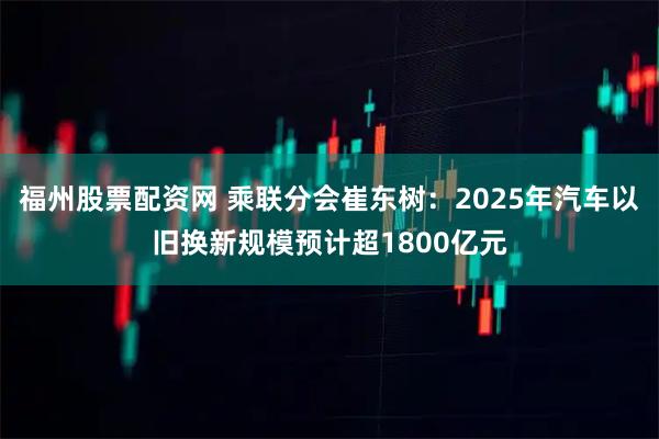福州股票配资网 乘联分会崔东树：2025年汽车以旧换新规模预计超1800亿元
