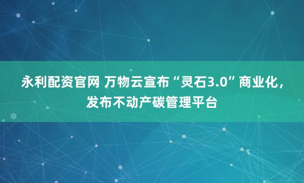 永利配资官网 万物云宣布“灵石3.0”商业化,发布不动产碳管理平台