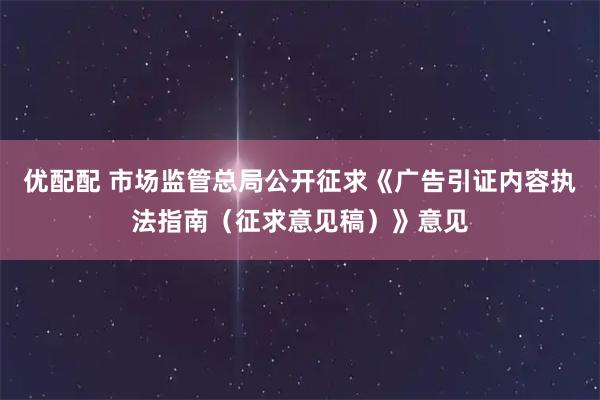 优配配 市场监管总局公开征求《广告引证内容执法指南（征求意见稿）》意见