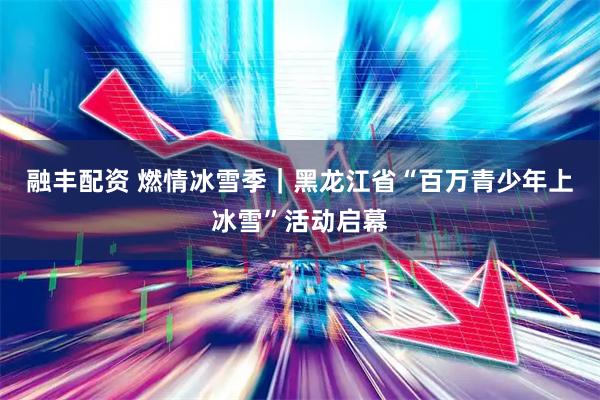 融丰配资 燃情冰雪季｜黑龙江省“百万青少年上冰雪”活动启幕