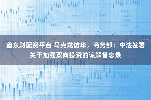 鑫东财配资平台 马克龙访华，商务部：中法签署关于加强双向投资的谅解备忘录