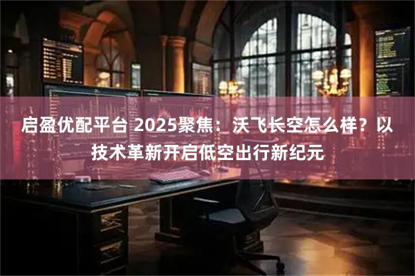 启盈优配平台 2025聚焦：沃飞长空怎么样？以技术革新开启低空出行新纪元