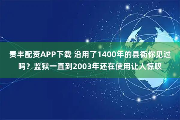 责丰配资APP下载 沿用了1400年的县衙你见过吗？监狱一直到2003年还在使用让人惊叹