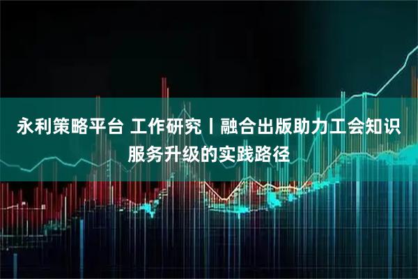 永利策略平台 工作研究丨融合出版助力工会知识服务升级的实践路径