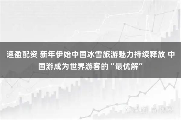 速盈配资 新年伊始中国冰雪旅游魅力持续释放 中国游成为世界游客的“最优解”