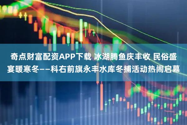 奇点财富配资APP下载 冰湖腾鱼庆丰收 民俗盛宴暖寒冬——科右前旗永丰水库冬捕活动热闹启幕