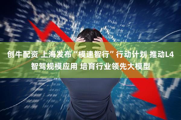 创牛配资 上海发布“模速智行”行动计划 推动L4智驾规模应用 培育行业领先大模型