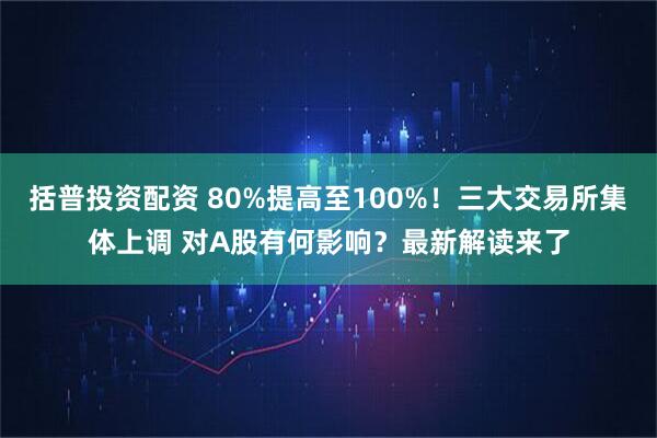 括普投资配资 80%提高至100%！三大交易所集体上调 对A股有何影响？最新解读来了