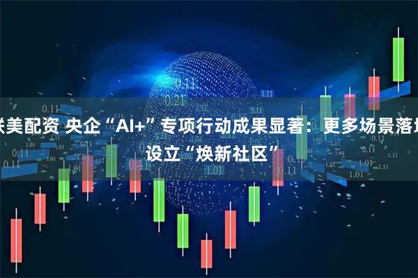 联美配资 央企“AI+”专项行动成果显著：更多场景落地 设立“焕新社区”