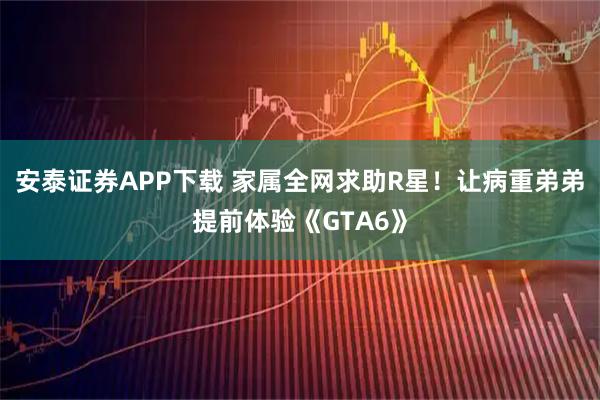 安泰证券APP下载 家属全网求助R星！让病重弟弟提前体验《GTA6》