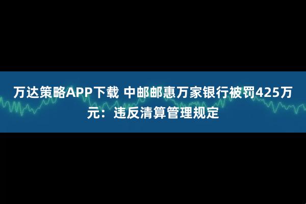 万达策略APP下载 中邮邮惠万家银行被罚425万元：违反清算管理规定