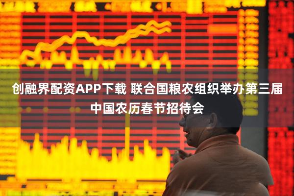 创融界配资APP下载 联合国粮农组织举办第三届中国农历春节招待会