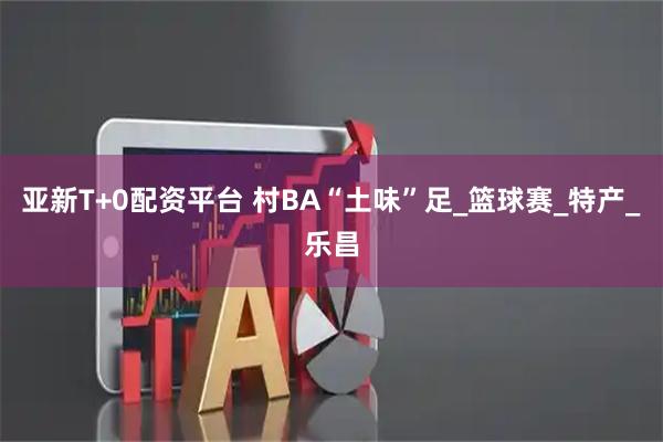 亚新T+0配资平台 村BA“土味”足_篮球赛_特产_乐昌