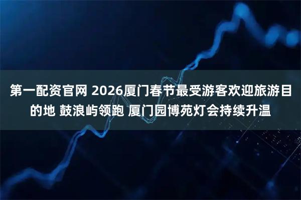 第一配资官网 2026厦门春节最受游客欢迎旅游目的地 鼓浪屿领跑 厦门园博苑灯会持续升温