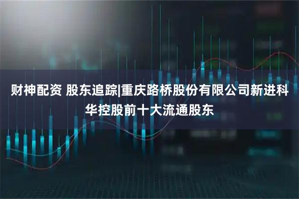 财神配资 股东追踪|重庆路桥股份有限公司新进科华控股前十大流通股东