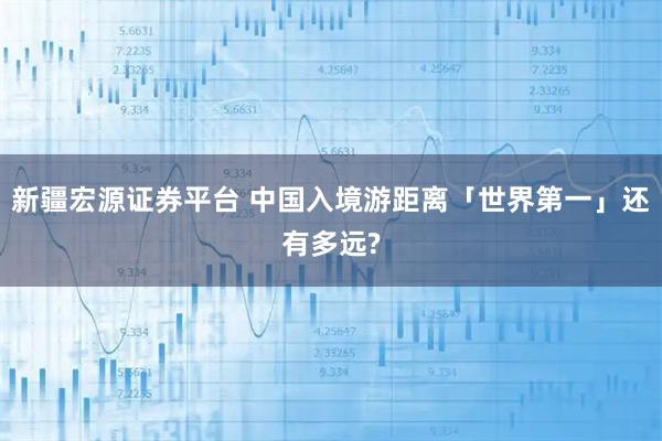 新疆宏源证券平台 中国入境游距离「世界第一」还有多远?